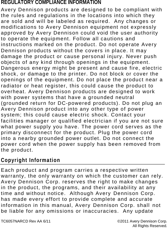 TC6057NARCD Rev AA 6/11  ©2011 Avery Dennison Corp.  All Rights Reserved. REGULATORY COMPLIANCE INFORMATION Avery Dennison products are designed to be compliant with the rules and regulations in the locations into which they are sold and will be labeled as required.  Any changes or modifications to Avery Dennison equipment not expressly approved by Avery Dennison could void the user authority to operate the equipment. Follow all cautions and instructions marked on the product. Do not operate Avery Dennison products without the covers in place. It may damage the product or cause personal injury. Never push objects of any kind through openings in the equipment. Dangerous energy might be present and cause fire, electric shock, or damage to the printer. Do not block or cover the openings of the equipment. Do not place the product near a radiator or heat register, this could cause the product to overheat. Avery Dennison products are designed to work with power systems that have a grounded neutral (grounded return for DC-powered products). Do not plug an Avery Dennison product into any other type of power system; this could cause electric shock. Contact your facilities manager or qualified electrician if you are not sure what power supply you have. The power cord serves as the primary disconnect for the product. Plug the power cord into a nearby grounded power outlet. Do not connect the power cord when the power supply has been removed from the product. Copyright Information Each product and program carries a respective written warranty, the only warranty on which the customer can rely.  Avery Dennison Corp. reserves the right to make changes in the product, the programs, and their availability at any time and without notice.  Although Avery Dennison Corp. has made every effort to provide complete and accurate information in this manual, Avery Dennison Corp. shall not be liable for any omissions or inaccuracies.  Any update 