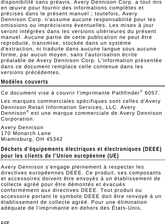 2-CF  disponibilité sans préavis. Avery Dennison Corp. a tout mis en œuvre pour fournir des informations complètes et précises dans le présent manuel ; toutefois, Avery Dennison Corp. n&apos;assume aucune responsabilité pour les omissions ou imprécisions éventuelles. Les mises à jour seront intégrées dans les versions ultérieures du présent manuel. Aucune partie de cette publication ne peut être reproduite, transmise, stockée dans un système d&apos;extraction, ni traduite dans aucune langue sous aucune forme, par aucun moyen, sans l&apos;autorisation écrite préalable de Avery Dennison Corp. L&apos;information présentée dans ce document remplace celle contenue dans les versions précédentes. Modèles couverts Ce document vise à couvrir l&apos;imprimante Pathfinder® 6057. Les marques commerciales spécifiques sont celles d&apos;Avery Dennison Retail Information Services, LLC. Avery Dennison® est une marque commerciale de Avery Dennison Corporation. Avery Dennison 170 Monarch Lane  Miamisburg, OH 45342 Déchets d’équipements électriques et électroniques (DEEE) pour les clients de l’Union européenne (UE)  Avery Dennison s’engage pleinement à respecter les directives européennes DEEE. Ce produit, ses composants et accessoires doivent être envoyés à un établissement de collecte agréé pour être démontés et évacués conformément aux directives DEEE. Tout produit ou accessoire portant le symbole DEEE doit être renvoyé à un établissement de collecte agréé. Pour une élimination adéquate de l&apos;imprimante en dehors des États-Unis, 