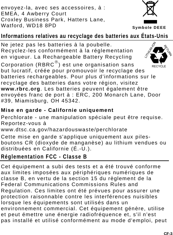 envoyez-la, avec ses accessoires, à : EMEA, 4 Awberry Court  Croxley Business Park, Hatters Lane, Watford, WD18 8PD  Symbole DEEE Informations relatives au recyclage des batteries aux États-Unis Ne jetez pas les batteries à la poubelle. Recyclez-les conformément à la réglementation en vigueur. La Rechargeable Battery Recycling Corporation (RBRC) est une organisation sans but lucratif, créée pour promouvoir le recyclage des batteries rechargeables. Pour plus d’informations sur le recyclage des batteries dans votre région, visitez www.rbrc.org. Les batteries peuvent également être envoyées franc de port à : ERC, 200 Monarch Lane, Door #39, Miamisburg, OH 45342. Mise en garde - Californie uniquement Perchlorate - une manipulation spéciale peut être requise. Reportez-vous à www.dtsc.ca.gov/hazardouswaste/perchlorate Cette mise en garde s&apos;applique uniquement aux piles-boutons CR (dioxyde de manganèse) au lithium vendues ou distribuées en Californie (É.-U.). Réglementation FCC - Classe B Cet équipement a subi des tests et a été trouvé conforme aux limites imposées aux périphériques numériques de classe B, en vertu de la section 15 du règlement de la Federal Communications Commissions Rules and Regulation. Ces limites ont été prévues pour assurer une protection raisonnable contre les interférences nuisibles lorsque les équipements sont utilisés dans un environnement commercial. Cet équipement génère, utilise et peut émettre une énergie radiofréquence et, s&apos;il n&apos;est pas installé et utilisé conformément au mode d&apos;emploi, peut CF-3 