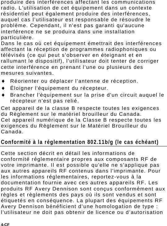 4-CF  produire des interférences affectant les communications radio. L’utilisation de cet équipement dans un contexte résidentiel peut également produire des interférences, auquel cas l’utilisateur est responsable de résoudre le problème. Cependant, il n&apos;est pas garanti qu&apos;aucune interférence ne se produira dans une installation particulière. Dans le cas où cet équipement émettrait des interférences affectant la réception de programmes radiophoniques ou télévisés (ce qui peut s&apos;observer en éteignant et en rallumant le dispositif), l&apos;utilisateur doit tenter de corriger cette interférence en prenant l&apos;une ou plusieurs des mesures suivantes.  Réorienter ou déplacer l&apos;antenne de réception.  Éloigner l&apos;équipement du récepteur.  Brancher l&apos;équipement sur la prise d&apos;un circuit auquel le récepteur n&apos;est pas relié. Cet appareil de la classe B respecte toutes les exigences du Règlement sur le matériel brouilleur du Canada. Cet appareil numérique de la Classe B respecte toutes les exigences du Règlement sur le Matériel Brouilleur du Canada. Conformité à la réglementation 802.11b/g (le cas échéant) Cette section décrit en détail les informations de conformité réglementaire propres aux composants RF de votre imprimante. Il est possible qu&apos;elle ne s&apos;applique pas aux autres appareils RF contenus dans l&apos;imprimante. Pour les informations réglementaires, reportez-vous à la documentation fournie avec ces autres appareils RF. Les produits RF Avery Dennison sont conçus conformément aux règles et règlements des pays où ils sont vendus et sont étiquetés en conséquence. La plupart des équipements RF Avery Dennison bénéficient d’une homologation de type : l’utilisateur ne doit pas obtenir de licence ou d’autorisation 