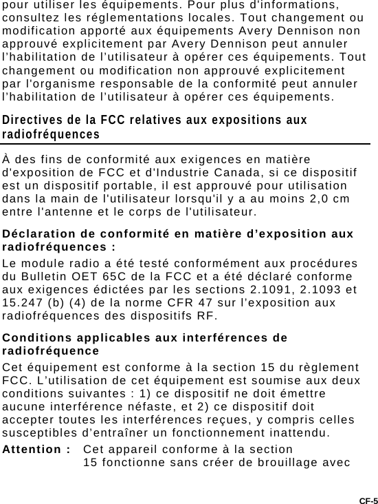 CF-5 pour utiliser les équipements. Pour plus d&apos;informations, consultez les réglementations locales. Tout changement ou modification apporté aux équipements Avery Dennison non approuvé explicitement par Avery Dennison peut annuler l’habilitation de l’utilisateur à opérer ces équipements. Tout changement ou modification non approuvé explicitement par l&apos;organisme responsable de la conformité peut annuler l’habilitation de l’utilisateur à opérer ces équipements.  Directives de la FCC relatives aux expositions aux radiofréquences À des fins de conformité aux exigences en matière d&apos;exposition de FCC et d&apos;Industrie Canada, si ce dispositif est un dispositif portable, il est approuvé pour utilisation dans la main de l&apos;utilisateur lorsqu&apos;il y a au moins 2,0 cm entre l&apos;antenne et le corps de l&apos;utilisateur. Déclaration de conformité en matière d’exposition aux radiofréquences : Le module radio a été testé conformément aux procédures du Bulletin OET 65C de la FCC et a été déclaré conforme aux exigences édictées par les sections 2.1091, 2.1093 et 15.247 (b) (4) de la norme CFR 47 sur l’exposition aux radiofréquences des dispositifs RF. Conditions applicables aux interférences de radiofréquence Cet équipement est conforme à la section 15 du règlement FCC. L’utilisation de cet équipement est soumise aux deux conditions suivantes : 1) ce dispositif ne doit émettre aucune interférence néfaste, et 2) ce dispositif doit accepter toutes les interférences reçues, y compris celles susceptibles d’entraîner un fonctionnement inattendu. Attention :  Cet appareil conforme à la section 15 fonctionne sans créer de brouillage avec 