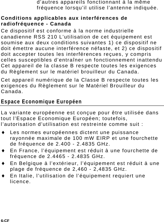 6-CF  d’autres appareils fonctionnant à la même fréquence lorsqu’il utilise l’antenne indiquée. Conditions applicables aux interférences de radiofréquence - Canada Ce dispositif est conforme à la norme industrielle canadienne RSS 210 L’utilisation de cet équipement est soumise aux deux conditions suivantes 1) ce dispositif ne doit émettre aucune interférence néfaste, et 2) ce dispositif doit accepter toutes les interférences reçues, y compris celles susceptibles d’entraîner un fonctionnement inattendu  Cet appareil de la classe B respecte toutes les exigences du Règlement sur le matériel brouilleur du Canada. Cet appareil numérique de la Classe B respecte toutes les exigences du Règlement sur le Matériel Brouilleur du Canada. Espace Economique Européen La variante européenne est conçue pour être utilisée dans tout l’Espace Economique Européen; toutefois, l’autorisation d’utilisation est restreinte comme suit :  Les normes européennes dictent une puissance rayonnée maximale de 100 mW EIRP et une fourchette de fréquence de 2.400 - 2.4835 GHz.  En France, l’équipement est réduit à une fourchette de fréquence de 2.4465 - 2.4835 GHz.  En Belgique à l’extérieur, l’équipement est réduit à une plage de fréquence de 2,460 - 2,4835 GHz.  En Italie, l’utilisation de l’équipement requiert une licence. 