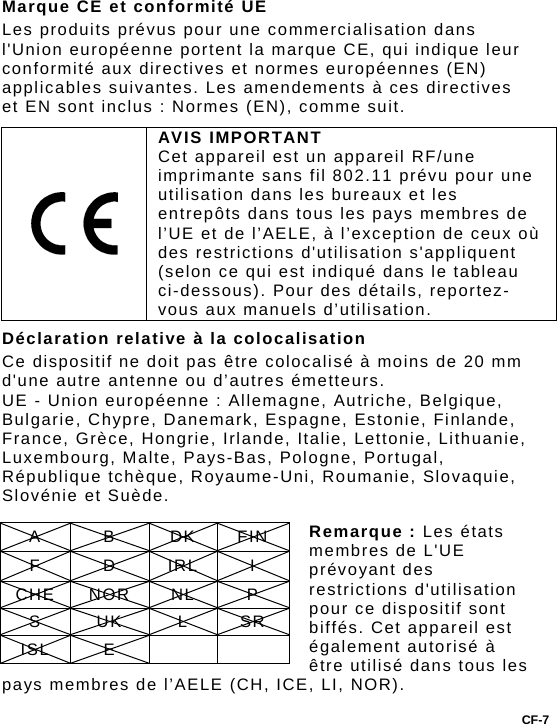 Marque CE et conformité UE Les produits prévus pour une commercialisation dans l&apos;Union européenne portent la marque CE, qui indique leur conformité aux directives et normes européennes (EN) applicables suivantes. Les amendements à ces directives et EN sont inclus : Normes (EN), comme suit.  AVIS IMPORTANT Cet appareil est un appareil RF/une imprimante sans fil 802.11 prévu pour une utilisation dans les bureaux et les entrepôts dans tous les pays membres de l’UE et de l’AELE, à l’exception de ceux où des restrictions d&apos;utilisation s&apos;appliquent (selon ce qui est indiqué dans le tableau ci-dessous). Pour des détails, reportez-vous aux manuels d’utilisation. Déclaration relative à la colocalisation Ce dispositif ne doit pas être colocalisé à moins de 20 mm d&apos;une autre antenne ou d’autres émetteurs. UE - Union européenne : Allemagne, Autriche, Belgique, Bulgarie, Chypre, Danemark, Espagne, Estonie, Finlande, France, Grèce, Hongrie, Irlande, Italie, Lettonie, Lithuanie, Luxembourg, Malte, Pays-Bas, Pologne, Portugal, République tchèque, Royaume-Uni, Roumanie, Slovaquie, Slovénie et Suède.  Remarque : Les états membres de L&apos;UE prévoyant des restrictions d&apos;utilisation pour ce dispositif sont biffés. Cet appareil est également autorisé à être utilisé dans tous les pays membres de l’AELE (CH, ICE, LI, NOR). A B DK FIN F D IRL I CHE NOR  NL  P S UK L SR ISL E     CF-7 