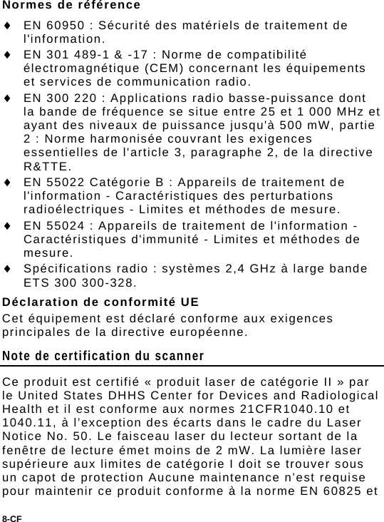 8-CF  Normes de référence  EN 60950 : Sécurité des matériels de traitement de l&apos;information.  EN 301 489-1 &amp; -17 : Norme de compatibilité électromagnétique (CEM) concernant les équipements et services de communication radio.  EN 300 220 : Applications radio basse-puissance dont la bande de fréquence se situe entre 25 et 1 000 MHz et ayant des niveaux de puissance jusqu&apos;à 500 mW, partie 2 : Norme harmonisée couvrant les exigences essentielles de l&apos;article 3, paragraphe 2, de la directive R&amp;TTE.  EN 55022 Catégorie B : Appareils de traitement de l&apos;information - Caractéristiques des perturbations radioélectriques - Limites et méthodes de mesure.  EN 55024 : Appareils de traitement de l&apos;information - Caractéristiques d&apos;immunité - Limites et méthodes de mesure.  Spécifications radio : systèmes 2,4 GHz à large bande ETS 300 300-328. Déclaration de conformité UE Cet équipement est déclaré conforme aux exigences principales de la directive européenne. Note de certification du scanner Ce produit est certifié « produit laser de catégorie II » par le United States DHHS Center for Devices and Radiological Health et il est conforme aux normes 21CFR1040.10 et 1040.11, à l’exception des écarts dans le cadre du Laser Notice No. 50. Le faisceau laser du lecteur sortant de la fenêtre de lecture émet moins de 2 mW. La lumière laser supérieure aux limites de catégorie I doit se trouver sous un capot de protection Aucune maintenance n’est requise pour maintenir ce produit conforme à la norme EN 60825 et 