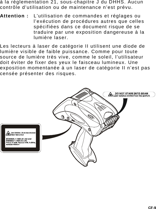 à la réglementation 21, sous-chapitre J du DHHS. Aucun contrôle d’utilisation ou de maintenance n’est prévu. Attention :   L’utilisation de commandes et réglages ou l’exécution de procédures autres que celles spécifiées dans ce document risque de se traduire par une exposition dangereuse à la lumière laser.  Les lecteurs à laser de catégorie II utilisent une diode de lumière visible de faible puissance. Comme pour toute source de lumière très vive, comme le soleil, l’utilisateur doit éviter de fixer des yeux le faisceau lumineux. Une exposition momentanée à un laser de catégorie II n’est pas censée présenter des risques.       CF-9 