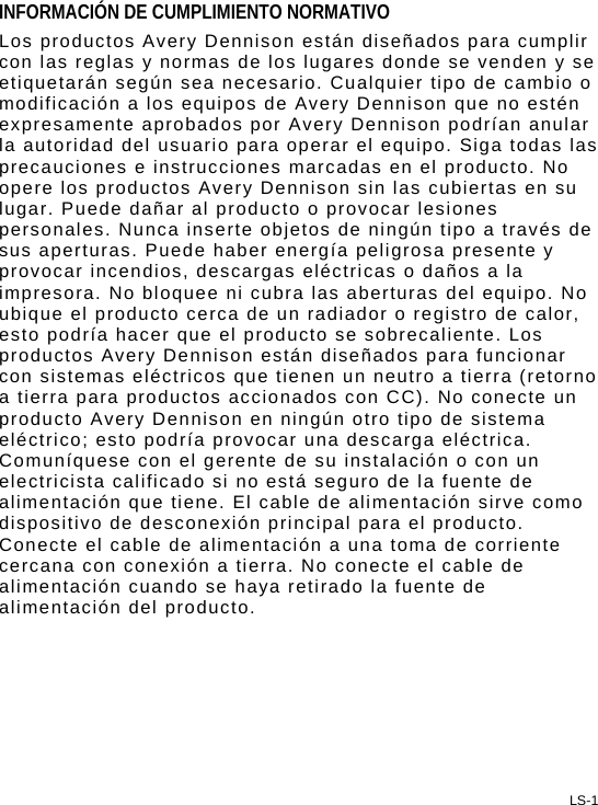 LS-1 INFORMACIÓN DE CUMPLIMIENTO NORMATIVO Los productos Avery Dennison están diseñados para cumplir con las reglas y normas de los lugares donde se venden y se etiquetarán según sea necesario. Cualquier tipo de cambio o modificación a los equipos de Avery Dennison que no estén expresamente aprobados por Avery Dennison podrían anular la autoridad del usuario para operar el equipo. Siga todas las precauciones e instrucciones marcadas en el producto. No opere los productos Avery Dennison sin las cubiertas en su lugar. Puede dañar al producto o provocar lesiones personales. Nunca inserte objetos de ningún tipo a través de sus aperturas. Puede haber energía peligrosa presente y provocar incendios, descargas eléctricas o daños a la impresora. No bloquee ni cubra las aberturas del equipo. No ubique el producto cerca de un radiador o registro de calor, esto podría hacer que el producto se sobrecaliente. Los productos Avery Dennison están diseñados para funcionar con sistemas eléctricos que tienen un neutro a tierra (retorno a tierra para productos accionados con CC). No conecte un producto Avery Dennison en ningún otro tipo de sistema eléctrico; esto podría provocar una descarga eléctrica. Comuníquese con el gerente de su instalación o con un electricista calificado si no está seguro de la fuente de alimentación que tiene. El cable de alimentación sirve como dispositivo de desconexión principal para el producto. Conecte el cable de alimentación a una toma de corriente cercana con conexión a tierra. No conecte el cable de alimentación cuando se haya retirado la fuente de alimentación del producto. 