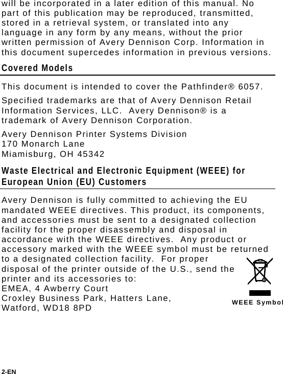 will be incorporated in a later edition of this manual. No part of this publication may be reproduced, transmitted, stored in a retrieval system, or translated into any language in any form by any means, without the prior written permission of Avery Dennison Corp. Information in this document supercedes information in previous versions. Covered Models This document is intended to cover the Pathfinder® 6057. Specified trademarks are that of Avery Dennison Retail Information Services, LLC.  Avery Dennison® is a trademark of Avery Dennison Corporation. Avery Dennison Printer Systems Division 170 Monarch Lane Miamisburg, OH 45342 Waste Electrical and Electronic Equipment (WEEE) for European Union (EU) Customers  WEEE Symbol Avery Dennison is fully committed to achieving the EU mandated WEEE directives. This product, its components, and accessories must be sent to a designated collection facility for the proper disassembly and disposal in accordance with the WEEE directives.  Any product or accessory marked with the WEEE symbol must be returned to a designated collection facility.  For proper disposal of the printer outside of the U.S., send the printer and its accessories to: EMEA, 4 Awberry Court  Croxley Business Park, Hatters Lane, Watford, WD18 8PD 2-EN  