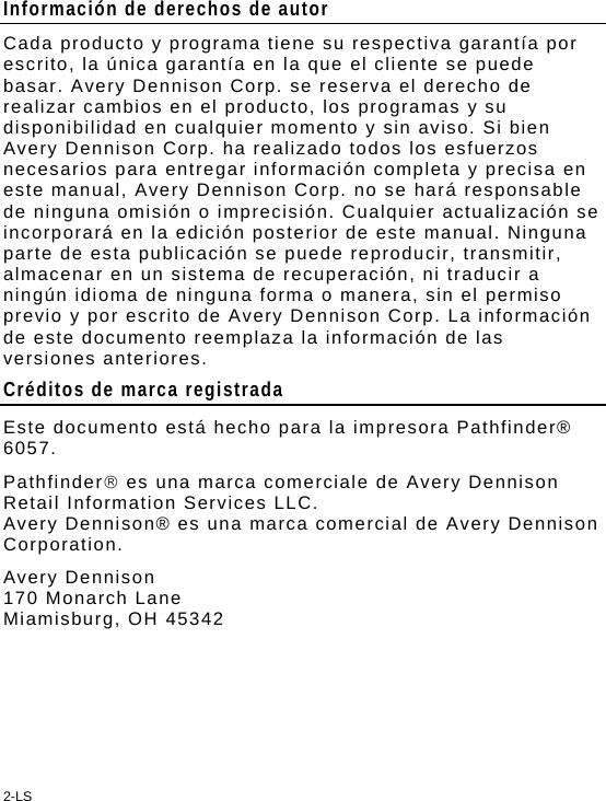 2-LS Información de derechos de autor Cada producto y programa tiene su respectiva garantía por escrito, la única garantía en la que el cliente se puede basar. Avery Dennison Corp. se reserva el derecho de realizar cambios en el producto, los programas y su disponibilidad en cualquier momento y sin aviso. Si bien Avery Dennison Corp. ha realizado todos los esfuerzos necesarios para entregar información completa y precisa en este manual, Avery Dennison Corp. no se hará responsable de ninguna omisión o imprecisión. Cualquier actualización se incorporará en la edición posterior de este manual. Ninguna parte de esta publicación se puede reproducir, transmitir, almacenar en un sistema de recuperación, ni traducir a ningún idioma de ninguna forma o manera, sin el permiso previo y por escrito de Avery Dennison Corp. La información de este documento reemplaza la información de las versiones anteriores. Créditos de marca registrada Este documento está hecho para la impresora Pathfinder® 6057. Pathfinder es una marca comerciale de Avery Dennison Retail Information Services LLC. Avery Dennison® es una marca comercial de Avery Dennison Corporation. Avery Dennison  170 Monarch Lane Miamisburg, OH 45342 