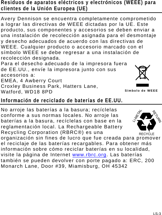 Residuos de aparatos eléctricos y electrónicos (WEEE) para clientes de la Unión Europea (UE) Avery Dennison se encuentra completamente comprometido a lograr las directivas de WEEE dictadas por la UE. Este producto, sus componentes y accesorios se deben enviar a una instalación de recolección asignada para el desmontaje y desecho adecuados de acuerdo con las directivas de WEEE. Cualquier producto o accesorio marcado con el símbolo WEEE se debe regresar a una instalación de recolección designada. LS-3 Símbolo de WEEE Para el desecho adecuado de la impresora fuera de EE.UU., envíe la impresora junto con sus accesorios a: EMEA, 4 Awberry Court  Croxley Business Park, Hatters Lane, Watford, WD18 8PD Información de reciclado de baterías de EE.UU. No arroje las baterías a la basura; recíclelas conforme a sus normas locales. No arroje las baterías a la basura, recíclelas con base en la reglamentación local. La Rechargeable Battery Recycling Corporation (RBRC®) es una organización sin fines de lucro que fue creada para promover el reciclaje de las baterías recargables. Para obtener más información sobre cómo reciclar baterías en su localidad, visite la página de Internet www.rbrc.org. Las baterías también se pueden devolver con porte pagado a: ERC, 200 Monarch Lane, Door #39, Miamisburg, OH 45342  