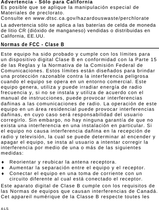 4-LS Advertencia - Sólo para California Es posible que se aplique la manipulación especial de Materiales de preclorato. Consulte en www.dtsc.ca.gov/hazardouswaste/perchlorate La advertencia sólo se aplica a las baterías de celda de moneda de litio CR (dióxido de manganeso) vendidas o distribuidas en California, EE.UU.  Normas de FCC - Clase B Este equipo ha sido probado y cumple con los límites para un dispositivo digital Clase B en conformidad con la Parte 15 de las Reglas y la Normativa de la Comisión Federal de Comunicaciones. Estos límites están diseñados para brindar una protección razonable contra la interferencia peligrosa cuando el equipo se opera en un entorno comercial. Este equipo genera, utiliza y puede irradiar energía de radio frecuencia y, si no se instala y utiliza de acuerdo con el manual de instrucciones, puede provocar interferencias dañinas a las comunicaciones de radio. La operación de este equipo en un área residencial puede provocar interferencias dañinas, en cuyo caso será responsabilidad del usuario corregirlo. Sin embargo, no hay ninguna garantía de que no exista una interferencia en una instalación en particular. Si el equipo no causa interferencia dañina en la recepción de radio y televisión, la cual se puede determinar al encender y apagar el equipo, se insta al usuario a intentar corregir la interferencia por medio de una o más de las siguientes medidas:   Reorientar y reubicar la antena receptora.   Aumentar la separación entre el equipo y el receptor.   Conectar el equipo en una toma de corriente con un circuito diferente al cual está conectado el receptor. Este aparato digital de Clase B cumple con los requisitos de las Normas de equipos que causan interferencias de Canadá.  Cet appareil numérique de la Classe B respecte toutes les 