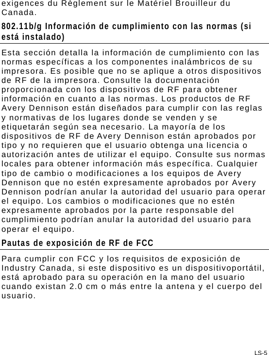 LS-5 exigences du Règlement sur le Matériel Brouilleur du Canada. 802.11b/g Información de cumplimiento con las normas (si está instalado) Esta sección detalla la información de cumplimiento con las normas específicas a los componentes inalámbricos de su impresora. Es posible que no se aplique a otros dispositivos de RF de la impresora. Consulte la documentación proporcionada con los dispositivos de RF para obtener información en cuanto a las normas. Los productos de RF Avery Dennison están diseñados para cumplir con las reglas y normativas de los lugares donde se venden y se etiquetarán según sea necesario. La mayoría de los dispositivos de RF de Avery Dennison están aprobados por tipo y no requieren que el usuario obtenga una licencia o autorización antes de utilizar el equipo. Consulte sus normas locales para obtener información más específica. Cualquier tipo de cambio o modificaciones a los equipos de Avery Dennison que no estén expresamente aprobados por Avery Dennison podrían anular la autoridad del usuario para operar el equipo. Los cambios o modificaciones que no estén expresamente aprobados por la parte responsable del cumplimiento podrían anular la autoridad del usuario para operar el equipo. Pautas de exposición de RF de FCC Para cumplir con FCC y los requisitos de exposición de Industry Canada, si este dispositivo es un dispositivoportátil, está aprobado para su operación en la mano del usuario cuando existan 2.0 cm o más entre la antena y el cuerpo del usuario. 