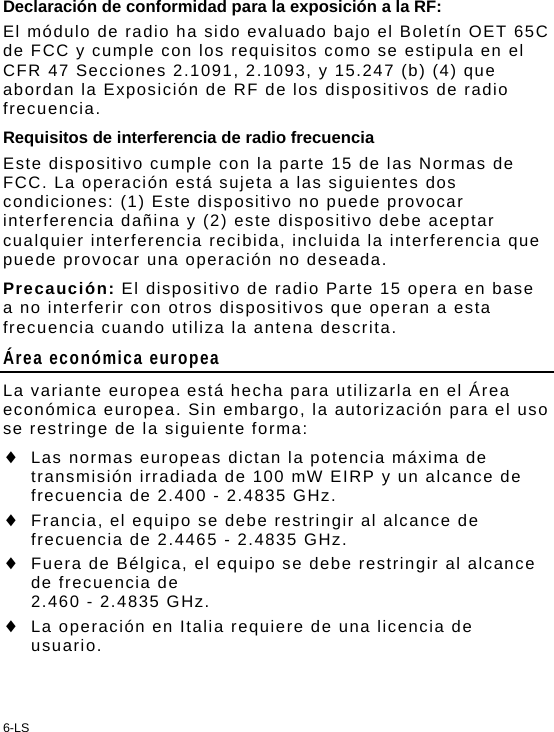 6-LS Declaración de conformidad para la exposición a la RF: El módulo de radio ha sido evaluado bajo el Boletín OET 65C de FCC y cumple con los requisitos como se estipula en el CFR 47 Secciones 2.1091, 2.1093, y 15.247 (b) (4) que abordan la Exposición de RF de los dispositivos de radio frecuencia. Requisitos de interferencia de radio frecuencia Este dispositivo cumple con la parte 15 de las Normas de FCC. La operación está sujeta a las siguientes dos condiciones: (1) Este dispositivo no puede provocar interferencia dañina y (2) este dispositivo debe aceptar cualquier interferencia recibida, incluida la interferencia que puede provocar una operación no deseada. Precaución: El dispositivo de radio Parte 15 opera en base a no interferir con otros dispositivos que operan a esta frecuencia cuando utiliza la antena descrita. Área económica europea La variante europea está hecha para utilizarla en el Área económica europea. Sin embargo, la autorización para el uso se restringe de la siguiente forma:  Las normas europeas dictan la potencia máxima de transmisión irradiada de 100 mW EIRP y un alcance de frecuencia de 2.400 - 2.4835 GHz.  Francia, el equipo se debe restringir al alcance de frecuencia de 2.4465 - 2.4835 GHz.  Fuera de Bélgica, el equipo se debe restringir al alcance de frecuencia de  2.460 - 2.4835 GHz.  La operación en Italia requiere de una licencia de usuario. 