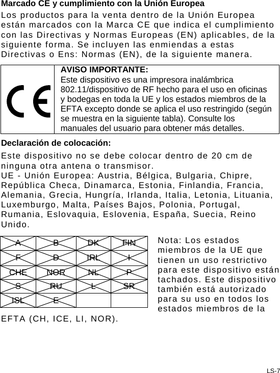 Marcado CE y cumplimiento con la Unión Europea Los productos para la venta dentro de la Unión Europea están marcados con la Marca CE que indica el cumplimiento con las Directivas y Normas Europeas (EN) aplicables, de la siguiente forma. Se incluyen las enmiendas a estas Directivas o Ens: Normas (EN), de la siguiente manera.  AVISO IMPORTANTE: Este dispositivo es una impresora inalámbrica 802.11/dispositivo de RF hecho para el uso en oficinas y bodegas en toda la UE y los estados miembros de la EFTA excepto donde se aplica el uso restringido (según se muestra en la siguiente tabla). Consulte los manuales del usuario para obtener más detalles. Declaración de colocación: Este dispositivo no se debe colocar dentro de 20 cm de ninguna otra antena o transmisor. UE - Unión Europea: Austria, Bélgica, Bulgaria, Chipre, República Checa, Dinamarca, Estonia, Finlandia, Francia, Alemania, Grecia, Hungría, Irlanda, Italia, Letonia, Lituania, Luxemburgo, Malta, Países Bajos, Polonia, Portugal, Rumania, Eslovaquia, Eslovenia, España, Suecia, Reino Unido.  Nota: Los estados miembros de la UE que tienen un uso restrictivo para este dispositivo están tachados. Este dispositivo también está autorizado para su uso en todos los estados miembros de la EFTA (CH, ICE, LI, NOR). A B DK FIN F D IRL I CHE NOR  NL  P S RU L SR ISL E      LS-7 