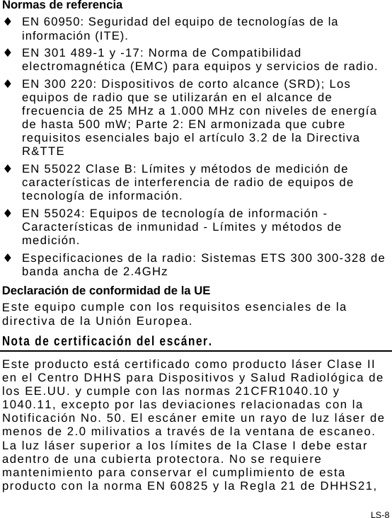 LS-8 Normas de referencia  EN 60950: Seguridad del equipo de tecnologías de la información (ITE).  EN 301 489-1 y -17: Norma de Compatibilidad electromagnética (EMC) para equipos y servicios de radio.  EN 300 220: Dispositivos de corto alcance (SRD); Los equipos de radio que se utilizarán en el alcance de frecuencia de 25 MHz a 1.000 MHz con niveles de energía de hasta 500 mW; Parte 2: EN armonizada que cubre requisitos esenciales bajo el artículo 3.2 de la Directiva R&amp;TTE  EN 55022 Clase B: Límites y métodos de medición de características de interferencia de radio de equipos de tecnología de información.  EN 55024: Equipos de tecnología de información - Características de inmunidad - Límites y métodos de medición.  Especificaciones de la radio: Sistemas ETS 300 300-328 de banda ancha de 2.4GHz Declaración de conformidad de la UE Este equipo cumple con los requisitos esenciales de la directiva de la Unión Europea. Nota de certificación del escáner. Este producto está certificado como producto láser Clase II en el Centro DHHS para Dispositivos y Salud Radiológica de los EE.UU. y cumple con las normas 21CFR1040.10 y 1040.11, excepto por las deviaciones relacionadas con la Notificación No. 50. El escáner emite un rayo de luz láser de menos de 2.0 milivatios a través de la ventana de escaneo. La luz láser superior a los límites de la Clase I debe estar adentro de una cubierta protectora. No se requiere mantenimiento para conservar el cumplimiento de esta producto con la norma EN 60825 y la Regla 21 de DHHS21, 