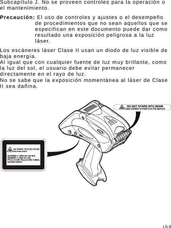 Subcapítulo J. No se proveen controles para la operación o el mantenimiento. Precaución: El uso de controles y ajustes o el desempeño de procedimientos que no sean aquellos que se especifican en este documento puede dar como resultado una exposición peligrosa a la luz láser. Los escáneres láser Clase II usan un diodo de luz visible de baja energía.  Al igual que con cualquier fuente de luz muy brillante, como la luz del sol, el usuario debe evitar permanecer directamente en el rayo de luz.  No se sabe que la exposición momentánea al láser de Clase II sea dañina.    LS-9 