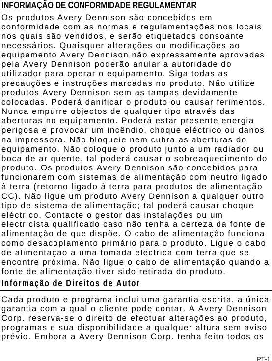 PT-1 INFORMAÇÃO DE CONFORMIDADE REGULAMENTAR Os produtos Avery Dennison são concebidos em conformidade com as normas e regulamentações nos locais nos quais são vendidos, e serão etiquetados consoante necessários. Quaisquer alterações ou modificações ao equipamento Avery Dennison não expressamente aprovadas pela Avery Dennison poderão anular a autoridade do utilizador para operar o equipamento. Siga todas as precauções e instruções marcadas no produto. Não utilize produtos Avery Dennison sem as tampas devidamente colocadas. Poderá danificar o produto ou causar ferimentos. Nunca empurre objectos de qualquer tipo através das aberturas no equipamento. Poderá estar presente energia perigosa e provocar um incêndio, choque eléctrico ou danos na impressora. Não bloqueie nem cubra as aberturas do equipamento. Não coloque o produto junto a um radiador ou boca de ar quente, tal poderá causar o sobreaquecimento do produto. Os produtos Avery Dennison são concebidos para funcionarem com sistemas de alimentação com neutro ligado à terra (retorno ligado à terra para produtos de alimentação CC). Não ligue um produto Avery Dennison a qualquer outro tipo de sistema de alimentação; tal poderá causar choque eléctrico. Contacte o gestor das instalações ou um electricista qualificado caso não tenha a certeza da fonte de alimentação de que dispõe. O cabo de alimentação funciona como desacoplamento primário para o produto. Ligue o cabo de alimentação a uma tomada eléctrica com terra que se encontre próxima. Não ligue o cabo de alimentação quando a fonte de alimentação tiver sido retirada do produto. Informação de Direitos de Autor Cada produto e programa inclui uma garantia escrita, a única garantia com a qual o cliente pode contar. A Avery Dennison Corp. reserva-se o direito de efectuar alterações ao produto, programas e sua disponibilidade a qualquer altura sem aviso prévio. Embora a Avery Dennison Corp. tenha feito todos os 