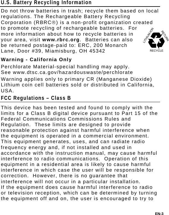 U.S. Battery Recycling Information Do not throw batteries in trash; recycle them based on local regulations. The Rechargeable Battery Recycling Corporation (RBRC) is a non-profit organization created to promote recycling of rechargeable batteries.  For more information about how to recycle batteries in your area, visit www.rbrc.org.  Batteries can also be returned postage-paid to: ERC, 200 Monarch Lane, Door #39, Miamisburg, OH 45342 Warning - California Only Perchlorate Material-special handling may apply. See www.dtsc.ca.gov/hazardouswaste/perchlorate Warning applies only to primary CR (Manganese Dioxide) Lithium coin cell batteries sold or distributed in California, USA. FCC Regulations – Class B This device has been tested and found to comply with the limits for a Class B digital device pursuant to Part 15 of the Federal Communications Commissions Rules and Regulation.  These limits are designed to provide reasonable protection against harmful interference when the equipment is operated in a commercial environment.  This equipment generates, uses, and can radiate radio frequency energy and, if not installed and used in accordance with the instruction manual, may cause harmful interference to radio communications.  Operation of this equipment in a residential area is likely to cause harmful interference in which case the user will be responsible for correction.  However, there is no guarantee that interference will not occur in a particular installation. If the equipment does cause harmful interference to radio or television reception, which can be determined by turning the equipment off and on, the user is encouraged to try to EN-3 