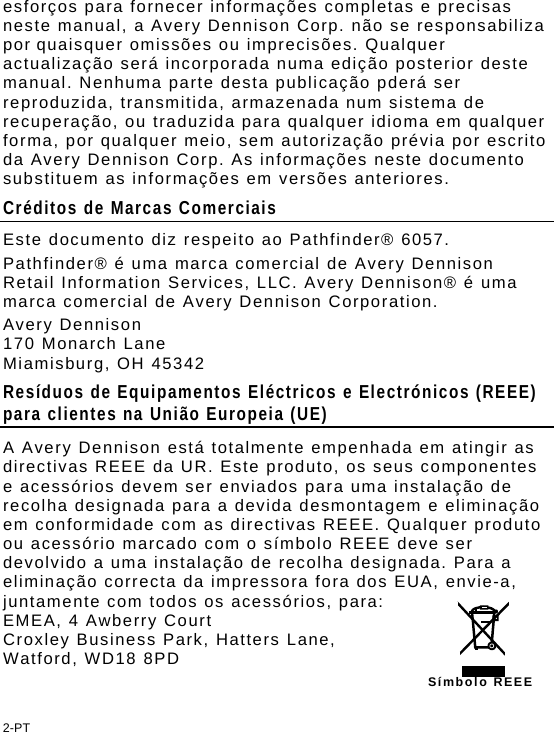 esforços para fornecer informações completas e precisas neste manual, a Avery Dennison Corp. não se responsabiliza por quaisquer omissões ou imprecisões. Qualquer actualização será incorporada numa edição posterior deste manual. Nenhuma parte desta publicação pderá ser reproduzida, transmitida, armazenada num sistema de recuperação, ou traduzida para qualquer idioma em qualquer forma, por qualquer meio, sem autorização prévia por escrito da Avery Dennison Corp. As informações neste documento substituem as informações em versões anteriores. Créditos de Marcas Comerciais Este documento diz respeito ao Pathfinder® 6057. Pathfinder® é uma marca comercial de Avery Dennison Retail Information Services, LLC. Avery Dennison® é uma marca comercial de Avery Dennison Corporation. Avery Dennison  170 Monarch Lane Miamisburg, OH 45342 Resíduos de Equipamentos Eléctricos e Electrónicos (REEE) para clientes na União Europeia (UE)  A Avery Dennison está totalmente empenhada em atingir as directivas REEE da UR. Este produto, os seus componentes e acessórios devem ser enviados para uma instalação de recolha designada para a devida desmontagem e eliminação em conformidade com as directivas REEE. Qualquer produto ou acessório marcado com o símbolo REEE deve ser devolvido a uma instalação de recolha designada. Para a eliminação correcta da impressora fora dos EUA, envie-a, juntamente com todos os acessórios, para: EMEA, 4 Awberry Court  Croxley Business Park, Hatters Lane, Watford, WD18 8PD Símbolo REEE2-PT 