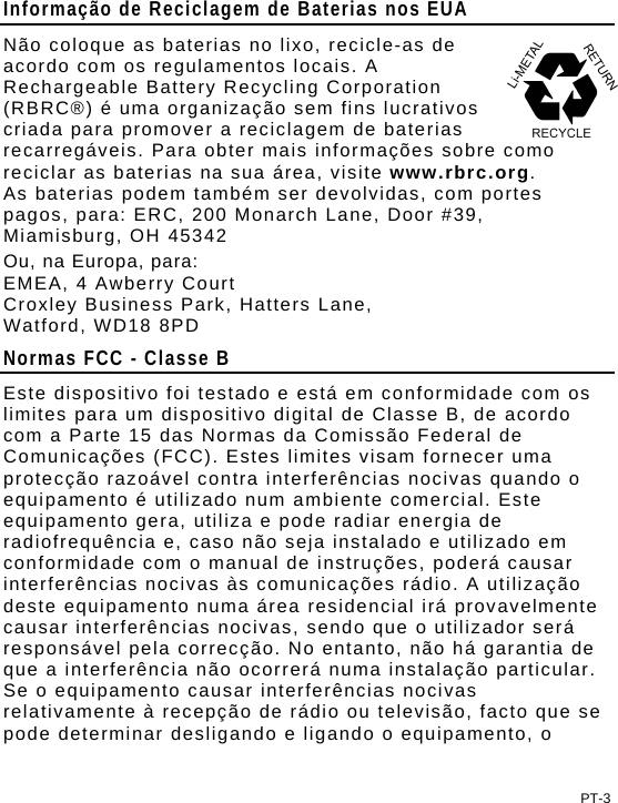 Informação de Reciclagem de Baterias nos EUA Não coloque as baterias no lixo, recicle-as de acordo com os regulamentos locais. A Rechargeable Battery Recycling Corporation (RBRC®) é uma organização sem fins lucrativos criada para promover a reciclagem de baterias recarregáveis. Para obter mais informações sobre como reciclar as baterias na sua área, visite www.rbrc.org.  As baterias podem também ser devolvidas, com portes pagos, para: ERC, 200 Monarch Lane, Door #39, Miamisburg, OH 45342 Ou, na Europa, para: EMEA, 4 Awberry Court  Croxley Business Park, Hatters Lane, Watford, WD18 8PD Normas FCC - Classe B Este dispositivo foi testado e está em conformidade com os limites para um dispositivo digital de Classe B, de acordo com a Parte 15 das Normas da Comissão Federal de Comunicações (FCC). Estes limites visam fornecer uma protecção razoável contra interferências nocivas quando o equipamento é utilizado num ambiente comercial. Este equipamento gera, utiliza e pode radiar energia de radiofrequência e, caso não seja instalado e utilizado em conformidade com o manual de instruções, poderá causar interferências nocivas às comunicações rádio. A utilização deste equipamento numa área residencial irá provavelmente causar interferências nocivas, sendo que o utilizador será responsável pela correcção. No entanto, não há garantia de que a interferência não ocorrerá numa instalação particular. Se o equipamento causar interferências nocivas relativamente à recepção de rádio ou televisão, facto que se pode determinar desligando e ligando o equipamento, o PT-3 