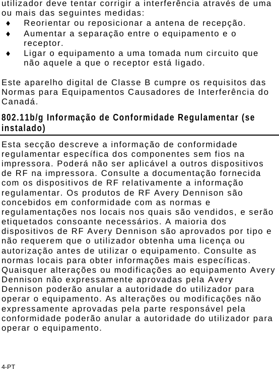 4-PT utilizador deve tentar corrigir a interferência através de uma ou mais das seguintes medidas:   Reorientar ou reposicionar a antena de recepção.   Aumentar a separação entre o equipamento e o receptor.   Ligar o equipamento a uma tomada num circuito que não aquele a que o receptor está ligado.  Este aparelho digital de Classe B cumpre os requisitos das Normas para Equipamentos Causadores de Interferência do Canadá.  802.11b/g Informação de Conformidade Regulamentar (se instalado) Esta secção descreve a informação de conformidade regulamentar específica dos componentes sem fios na impressora. Poderá não ser aplicável a outros dispositivos de RF na impressora. Consulte a documentação fornecida com os dispositivos de RF relativamente a informação regulamentar. Os produtos de RF Avery Dennison são concebidos em conformidade com as normas e regulamentações nos locais nos quais são vendidos, e serão etiquetados consoante necessários. A maioria dos dispositivos de RF Avery Dennison são aprovados por tipo e não requerem que o utilizador obtenha uma licença ou autorização antes de utilizar o equipamento. Consulte as normas locais para obter informações mais específicas. Quaisquer alterações ou modificações ao equipamento Avery Dennison não expressamente aprovadas pela Avery Dennison poderão anular a autoridade do utilizador para operar o equipamento. As alterações ou modificações não expressamente aprovadas pela parte responsável pela conformidade poderão anular a autoridade do utilizador para operar o equipamento. 