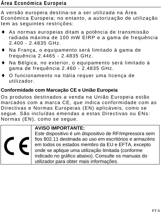 Área Económica Europeia A versão europeia destina-se a ser utilizada na Área Económica Europeia; no entanto, a autorização de utilização tem as seguintes restrições:  As normas europeias ditam a potência de transmissão radiada máxima de 100 mW EIRP e a gama de frequência 2.400 - 2.4835 GHz.  Na França, o equipamento será limitado à gama de frequência 2.4465 - 2.4835 GHz.  Na Bélgica, no exterior, o equipamento será limitado à gama de frequência 2.460 - 2.4835 GHz.  O funcionamento na Itália requer uma licença de utilizador. Conformidade com Marcação CE e União Europeia Os produtos destinados a venda na União Europeia estão marcados com a marca CE, que indica conformidade com as Directivas e Normas Europeias (EN) aplicáveis, como se segue. São incluídas emendas a estas Directivas ou ENs: Normas (EN), como se segue.  AVISO IMPORTANTE: Este dispositivo é um dispositivo de RF/impressora sem fios 802.11 destinada ao uso em escritórios e armazéns em todos os estados membro da EU e EFTA, excepto onde se aplique uma utilização limitada (conforme indicado no gráfico abaixo). Consulte os manuais do utilizador para obter mais informações.  PT-5 