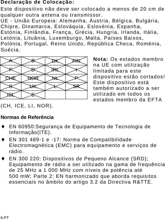 Declaração de Colocação: Este dispositivo não deve ser colocado a menos de 20 cm de qualquer outra antena ou transmissor. UE - União Europeia: Alemanha, Áustria, Bélgica, Bulgária, Chipre, Dinamarca, Eslováquia, Eslovénia, Espanha, Estónia, Finlândia, França, Grécia, Hungria, Irlanda, Itália, Letónia, Lituânia, Luxemburgo, Malta, Países Baixos, Polónia, Portugal, Reino Unido, República Checa, Roménia, Suécia.  Nota: Os estados membro na UE com utilização limitada para este dispositivo estão cortados! Este dispositivo está também autorizado a ser utilizado em todos os estados membro da EFTA (CH, ICE, LI, NOR). A B DK FIN F D IRL I CHE NOR  NL  P S UK L SR ISL E      Normas de Referência  EN 60950:Segurança de Equipamento de Tecnologia de Informação(ITE).  EN 301 489-1 e -17: Norma de Compatibilidade Electromagnética (EMC) para equipamento e serviços de rádio.  EN 300 220: Dispositivos de Pequeno Alcance (SRD); Equipamento de rádio a ser utilizado na gama de frequência de 25 MHz a 1 000 MHz com níveis de potência até 500 mW; Parte 2: EN harmonizado que aborda requisitos essenciais no âmbito do artigo 3.2 da Directiva R&amp;TTE. 6-PT 