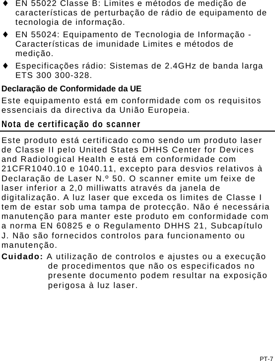 PT-7  EN 55022 Classe B: Limites e métodos de medição de características de perturbação de rádio de equipamento de tecnologia de informação.  EN 55024: Equipamento de Tecnologia de Informação - Características de imunidade Limites e métodos de medição.  Especificações rádio: Sistemas de 2.4GHz de banda larga ETS 300 300-328. Declaração de Conformidade da UE Este equipamento está em conformidade com os requisitos essenciais da directiva da União Europeia. Nota de certificação do scanner Este produto está certificado como sendo um produto laser de Classe II pelo United States DHHS Center for Devices and Radiological Health e está em conformidade com 21CFR1040.10 e 1040.11, excepto para desvios relativos à Declaração de Laser N.º 50. O scanner emite um feixe de laser inferior a 2,0 milliwatts através da janela de digitalização. A luz laser que exceda os limites de Classe I tem de estar sob uma tampa de protecção. Não é necessária manutenção para manter este produto em conformidade com a norma EN 60825 e o Regulamento DHHS 21, Subcapítulo J. Não são fornecidos controlos para funcionamento ou manutenção. Cuidado: A utilização de controlos e ajustes ou a execução de procedimentos que não os especificados no presente documento podem resultar na exposição perigosa à luz laser. 