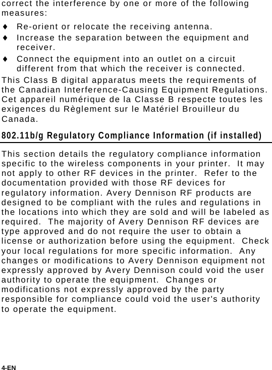 4-EN  correct the interference by one or more of the following measures:  Re-orient or relocate the receiving antenna.  Increase the separation between the equipment and receiver.  Connect the equipment into an outlet on a circuit different from that which the receiver is connected. This Class B digital apparatus meets the requirements of the Canadian Interference-Causing Equipment Regulations. Cet appareil numérique de la Classe B respecte toutes les exigences du Règlement sur le Matériel Brouilleur du Canada. 802.11b/g Regulatory Compliance Information (if installed) This section details the regulatory compliance information specific to the wireless components in your printer.  It may not apply to other RF devices in the printer.  Refer to the documentation provided with those RF devices for regulatory information. Avery Dennison RF products are designed to be compliant with the rules and regulations in the locations into which they are sold and will be labeled as required.  The majority of Avery Dennison RF devices are type approved and do not require the user to obtain a license or authorization before using the equipment.  Check your local regulations for more specific information.  Any changes or modifications to Avery Dennison equipment not expressly approved by Avery Dennison could void the user authority to operate the equipment.  Changes or modifications not expressly approved by the party responsible for compliance could void the user&apos;s authority to operate the equipment.   