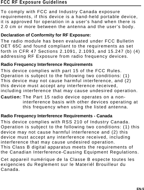 EN-5 FCC RF Exposure Guidelines To comply with FCC and Industry Canada exposure requirements, if this device is a hand-held portable device, it is approved for operation in a user’s hand when there is 2.0 cm or more between the antenna and the user’s body. Declaration of Conformity for RF Exposure: The radio module has been evaluated under FCC Bulletin OET 65C and found compliant to the requirements as set forth in CFR 47 Sections 2.1091, 2.1093, and 15.247 (b) (4) addressing RF Exposure from radio frequency devices. Radio Frequency Interference Requirements This device complies with part 15 of the FCC Rules. Operation is subject to the following two conditions: (1) This device may not cause harmful interference, and (2) this device must accept any interference received, including interference that may cause undesired operation. Caution: The Part 15 radio device operates on a non-interference basis with other devices operating at this frequency when using the listed antenna. Radio Frequency Interference Requirements - Canada This device complies with RSS 210 of Industry Canada.  Operation is subject to the following two conditions: (1) this device may not cause harmful interference and (2) this device must accept any interference received, including interference that may cause undesired operation.   This Class B digital apparatus meets the requirements of the Canadian Interference-Causing Equipment Regulations. Cet appareil numérique de la Classe B especte toutes les exigencies du Reglement sur le Materiél Brouilleur du Canada. 