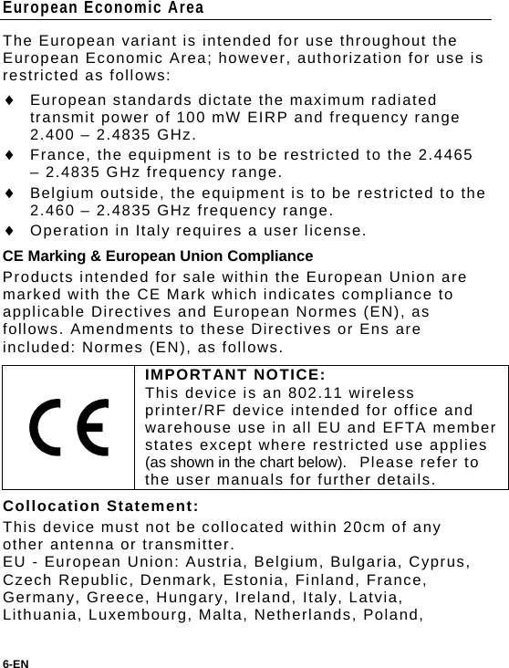 European Economic Area The European variant is intended for use throughout the European Economic Area; however, authorization for use is restricted as follows:  European standards dictate the maximum radiated transmit power of 100 mW EIRP and frequency range 2.400 – 2.4835 GHz.  France, the equipment is to be restricted to the 2.4465 – 2.4835 GHz frequency range.  Belgium outside, the equipment is to be restricted to the  2.460 – 2.4835 GHz frequency range.  Operation in Italy requires a user license. CE Marking &amp; European Union Compliance Products intended for sale within the European Union are marked with the CE Mark which indicates compliance to applicable Directives and European Normes (EN), as follows. Amendments to these Directives or Ens are included: Normes (EN), as follows.  IMPORTANT NOTICE: This device is an 802.11 wireless printer/RF device intended for office and warehouse use in all EU and EFTA member states except where restricted use applies (as shown in the chart below).  Please refer to the user manuals for further details. Collocation Statement: This device must not be collocated within 20cm of any other antenna or transmitter. EU - European Union: Austria, Belgium, Bulgaria, Cyprus, Czech Republic, Denmark, Estonia, Finland, France, Germany, Greece, Hungary, Ireland, Italy, Latvia, Lithuania, Luxembourg, Malta, Netherlands, Poland, 6-EN  