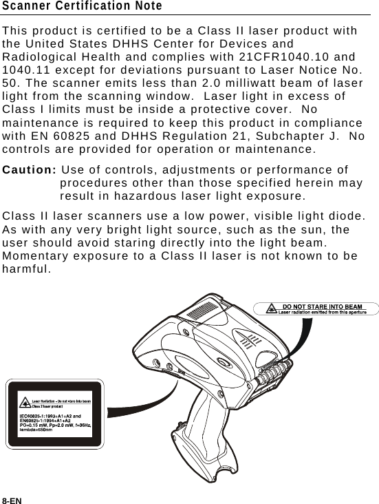 Scanner Certification Note This product is certified to be a Class II laser product with the United States DHHS Center for Devices and Radiological Health and complies with 21CFR1040.10 and 1040.11 except for deviations pursuant to Laser Notice No. 50. The scanner emits less than 2.0 milliwatt beam of laser light from the scanning window.  Laser light in excess of Class I limits must be inside a protective cover.  No maintenance is required to keep this product in compliance with EN 60825 and DHHS Regulation 21, Subchapter J.  No controls are provided for operation or maintenance. Caution: Use of controls, adjustments or performance of procedures other than those specified herein may result in hazardous laser light exposure.  Class II laser scanners use a low power, visible light diode. As with any very bright light source, such as the sun, the user should avoid staring directly into the light beam. Momentary exposure to a Class II laser is not known to be harmful. 8-EN  