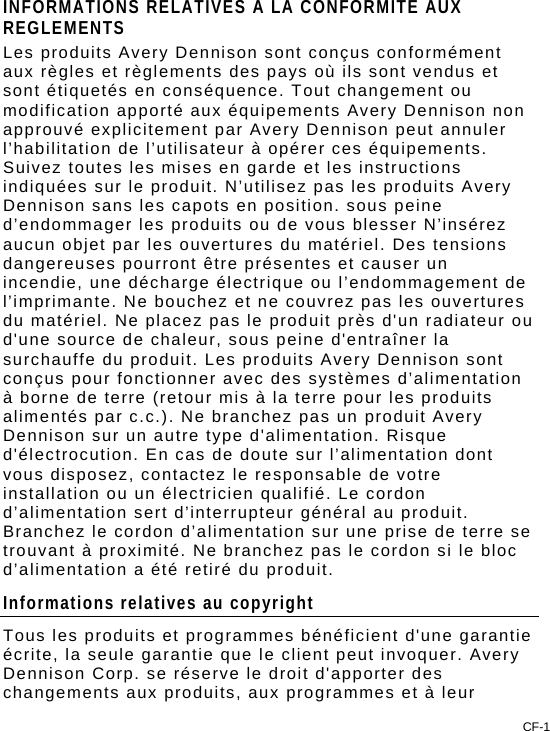 CF-1 INFORMATIONS RELATIVES A LA CONFORMITE AUX REGLEMENTS Les produits Avery Dennison sont conçus conformément aux règles et règlements des pays où ils sont vendus et sont étiquetés en conséquence. Tout changement ou modification apporté aux équipements Avery Dennison non approuvé explicitement par Avery Dennison peut annuler l’habilitation de l’utilisateur à opérer ces équipements. Suivez toutes les mises en garde et les instructions indiquées sur le produit. N’utilisez pas les produits Avery Dennison sans les capots en position. sous peine d’endommager les produits ou de vous blesser N’insérez aucun objet par les ouvertures du matériel. Des tensions dangereuses pourront être présentes et causer un incendie, une décharge électrique ou l’endommagement de l’imprimante. Ne bouchez et ne couvrez pas les ouvertures du matériel. Ne placez pas le produit près d&apos;un radiateur ou d&apos;une source de chaleur, sous peine d&apos;entraîner la surchauffe du produit. Les produits Avery Dennison sont conçus pour fonctionner avec des systèmes d’alimentation à borne de terre (retour mis à la terre pour les produits alimentés par c.c.). Ne branchez pas un produit Avery Dennison sur un autre type d&apos;alimentation. Risque d&apos;électrocution. En cas de doute sur l’alimentation dont vous disposez, contactez le responsable de votre installation ou un électricien qualifié. Le cordon d’alimentation sert d’interrupteur général au produit. Branchez le cordon d’alimentation sur une prise de terre se trouvant à proximité. Ne branchez pas le cordon si le bloc d’alimentation a été retiré du produit. Informations relatives au copyright Tous les produits et programmes bénéficient d&apos;une garantie écrite, la seule garantie que le client peut invoquer. Avery Dennison Corp. se réserve le droit d&apos;apporter des changements aux produits, aux programmes et à leur 