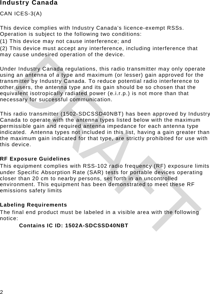 2 Industry Canada CAN ICES-3(A)   This device complies with Industry Canada’s licence-exempt RSSs. Operation is subject to the following two conditions:  (1) This device may not cause interference; and  (2) This device must accept any interference, including interference that may cause undesired operation of the device.   Under Industry Canada regulations, this radio transmitter may only operate using an antenna of a type and maximum (or lesser) gain approved for the transmitter by Industry Canada. To reduce potential radio interference to other users, the antenna type and its gain should be so chosen that the equivalent isotropically radiated power (e.i.r.p.) is not more than that necessary for successful communication.   This radio transmitter (1502-SDCSSD40NBT) has been approved by Industry Canada to operate with the antenna types listed below with the maximum permissible gain and required antenna impedance for each antenna type indicated.  Antenna types not included in this list, having a gain greater than the maximum gain indicated for that type, are strictly prohibited for use with this device.  RF Exposure Guidelines  This equipment complies with RSS-102 radio frequency (RF) exposure limits under Specific Absorption Rate (SAR) tests for portable devices operating closer than 20 cm to nearby persons, set forth in an uncontrolled environment. This equipment has been demonstrated to meet these RF emissions safety limits  Labeling Requirements  The final end product must be labeled in a visible area with the following notice:  Contains IC ID: 1502A-SDCSSD40NBT    DRAFT