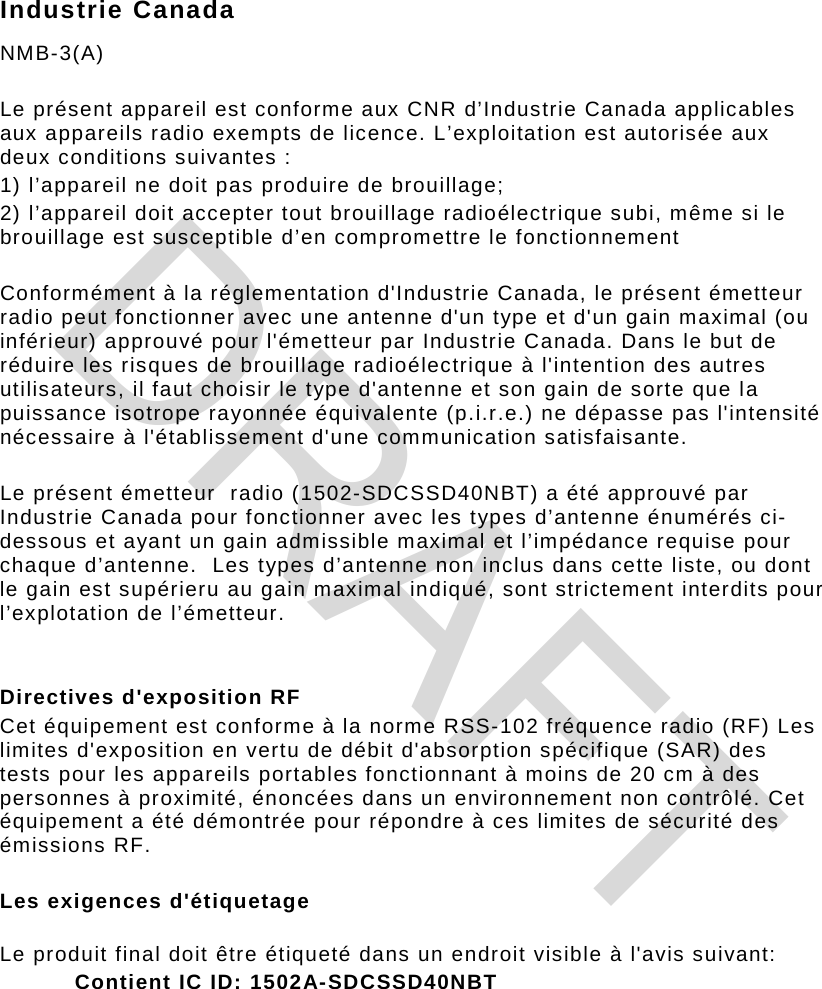 Industrie Canada NMB-3(A)   Le présent appareil est conforme aux CNR d’Industrie Canada applicables aux appareils radio exempts de licence. L’exploitation est autorisée aux deux conditions suivantes :  1) l’appareil ne doit pas produire de brouillage;  2) l’appareil doit accepter tout brouillage radioélectrique subi, même si le brouillage est susceptible d’en compromettre le fonctionnement   Conformément à la réglementation d&apos;Industrie Canada, le présent émetteur radio peut fonctionner avec une antenne d&apos;un type et d&apos;un gain maximal (ou inférieur) approuvé pour l&apos;émetteur par Industrie Canada. Dans le but de réduire les risques de brouillage radioélectrique à l&apos;intention des autres utilisateurs, il faut choisir le type d&apos;antenne et son gain de sorte que la puissance isotrope rayonnée équivalente (p.i.r.e.) ne dépasse pas l&apos;intensité nécessaire à l&apos;établissement d&apos;une communication satisfaisante.   Le présent émetteur  radio (1502-SDCSSD40NBT) a été approuvé par  Industrie Canada pour fonctionner avec les types d’antenne énumérés ci-dessous et ayant un gain admissible maximal et l’impédance requise pour chaque d’antenne.  Les types d’antenne non inclus dans cette liste, ou dont le gain est supérieru au gain maximal indiqué, sont strictement interdits pour l’explotation de l’émetteur.   Directives d&apos;exposition RF  Cet équipement est conforme à la norme RSS-102 fréquence radio (RF) Les limites d&apos;exposition en vertu de débit d&apos;absorption spécifique (SAR) des tests pour les appareils portables fonctionnant à moins de 20 cm à des personnes à proximité, énoncées dans un environnement non contrôlé. Cet équipement a été démontrée pour répondre à ces limites de sécurité des émissions RF.  Les exigences d&apos;étiquetage  Le produit final doit être étiqueté dans un endroit visible à l&apos;avis suivant: Contient IC ID: 1502A-SDCSSD40NBT     DRAFT