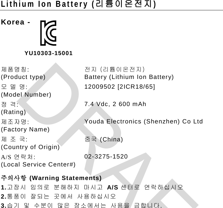 Lithium Ion Battery (리 튬 이온전지) Korea -      제품명칭:  (Product type) 전지 (리튬이온전지)  Battery (Lithium Ion Battery) 모 델 명:   (Model Number) 12009502 [2ICR18/65] 정 격:   (Rating) 7.4 Vdc, 2 600 mAh  제조자명:  (Factory Name) Youda Electronics (Shenzhen) Co Ltd 제 조 국:   (Country of Origin) 중국 (China) A/S 연락처:  (Local Service Center#) 02-3275-1520  주의사항 (Warning Statements) 1.고장시 임의로 분해하지 마시고 A/S 센터로 연락하십시오  2.통풍이 잘되는 곳에서 사용하십시오  3.습기 및 수분이 많은 장소에서는 사용을 금합니다.   YU10303-15001 DRAFT