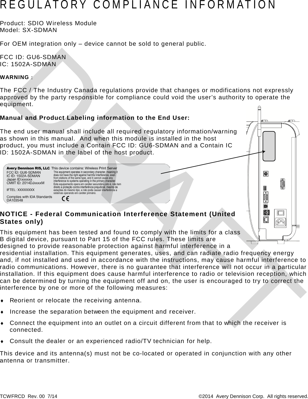 TCWFRCD  Rev. 00  7/14  ©2014  Avery Dennison Corp.  All rights reserved. REGULATORY COMPLIANCE INFORMATION Product: SDIO Wireless Module Model: SX-SDMAN For OEM integration only – device cannot be sold to general public. FCC ID: GU6-SDMAN IC: 1502A-SDMAN WARNING： The FCC / The Industry Canada regulations provide that changes or modifications not expressly approved by the party responsible for compliance could void the user’s authority to operate the equipment. Manual and Product Labeling information to the End User: The end user manual shall include all required regulatory information/warning as shown in this manual.  And when this module is installed in the host product, you must include a Contain FCC ID: GU6-SDMAN and a Contain IC ID: 1502A-SDMAN in the label of the host product.   NOTICE - Federal Communication Interference Statement (United States only) This equipment has been tested and found to comply with the limits for a class B digital device, pursuant to Part 15 of the FCC rules. These limits are designed to provide reasonable protection against harmful interference in a residential installation. This equipment generates, uses, and can radiate radio frequency energy and, if not installed and used in accordance with the instructions, may cause harmful interference to radio communications. However, there is no guarantee that interference will not occur in a particular installation. If this equipment does cause harmful interference to radio or television reception, which can be determined by turning the equipment off and on, the user is encouraged to try to correct the interference by one or more of the following measures: ♦ Reorient or relocate the receiving antenna. ♦ Increase the separation between the equipment and receiver. ♦ Connect the equipment into an outlet on a circuit different from that to which the receiver is connected. ♦ Consult the dealer or an experienced radio/TV technician for help. This device and its antenna(s) must not be co-located or operated in conjunction with any other antenna or transmitter. DRAFT