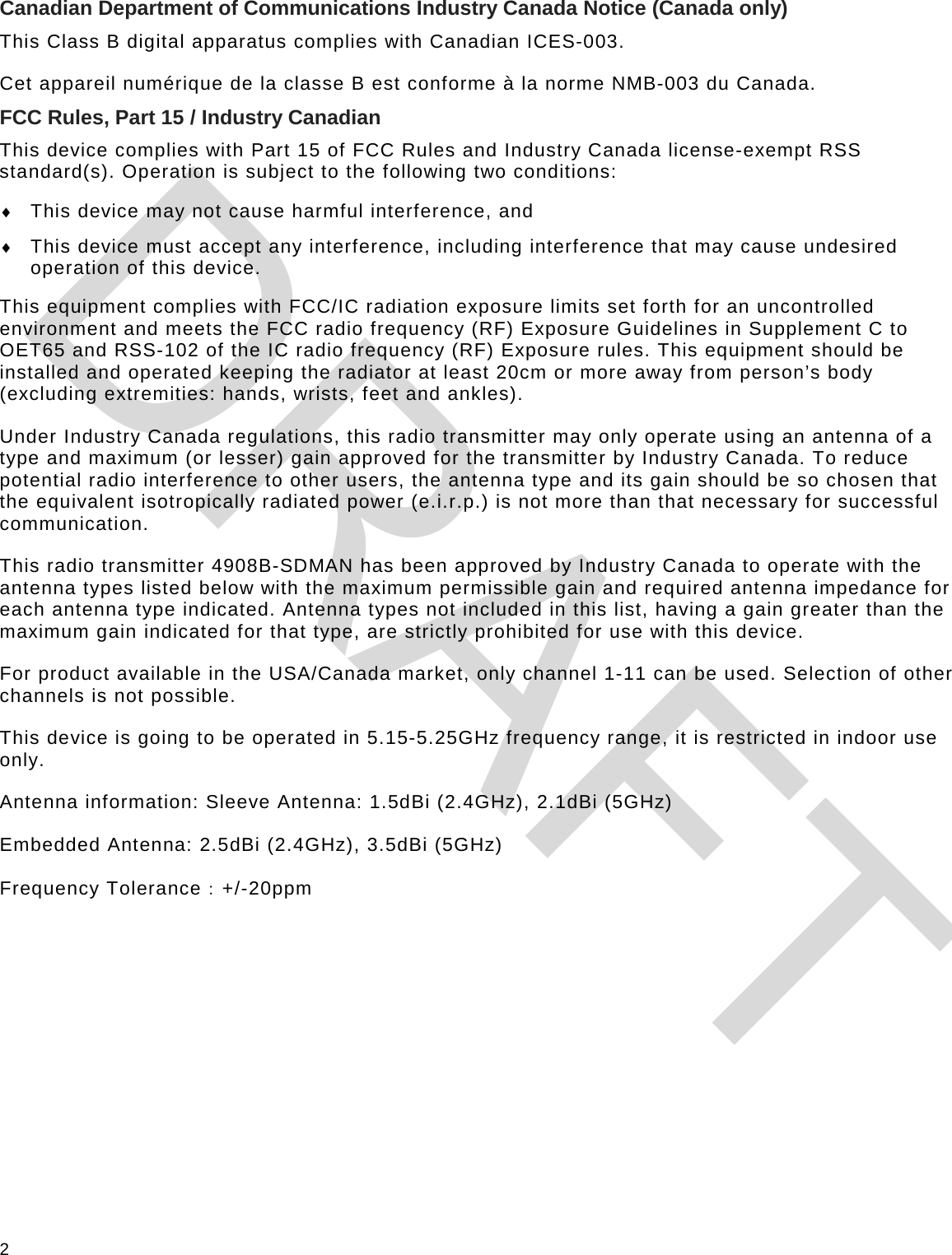 2 Canadian Department of Communications Industry Canada Notice (Canada only) This Class B digital apparatus complies with Canadian ICES-003. Cet appareil numérique de la classe B est conforme à la norme NMB-003 du Canada. FCC Rules, Part 15 / Industry Canadian This device complies with Part 15 of FCC Rules and Industry Canada license-exempt RSS standard(s). Operation is subject to the following two conditions: ♦ This device may not cause harmful interference, and ♦ This device must accept any interference, including interference that may cause undesired operation of this device. This equipment complies with FCC/IC radiation exposure limits set forth for an uncontrolled environment and meets the FCC radio frequency (RF) Exposure Guidelines in Supplement C to OET65 and RSS-102 of the IC radio frequency (RF) Exposure rules. This equipment should be installed and operated keeping the radiator at least 20cm or more away from person’s body (excluding extremities: hands, wrists, feet and ankles). Under Industry Canada regulations, this radio transmitter may only operate using an antenna of a type and maximum (or lesser) gain approved for the transmitter by Industry Canada. To reduce potential radio interference to other users, the antenna type and its gain should be so chosen that the equivalent isotropically radiated power (e.i.r.p.) is not more than that necessary for successful communication. This radio transmitter 4908B-SDMAN has been approved by Industry Canada to operate with the antenna types listed below with the maximum permissible gain and required antenna impedance for each antenna type indicated. Antenna types not included in this list, having a gain greater than the maximum gain indicated for that type, are strictly prohibited for use with this device. For product available in the USA/Canada market, only channel 1-11 can be used. Selection of other channels is not possible. This device is going to be operated in 5.15-5.25GHz frequency range, it is restricted in indoor use only. Antenna information: Sleeve Antenna: 1.5dBi (2.4GHz), 2.1dBi (5GHz) Embedded Antenna: 2.5dBi (2.4GHz), 3.5dBi (5GHz) Frequency Tolerance：+/-20ppm DRAFT