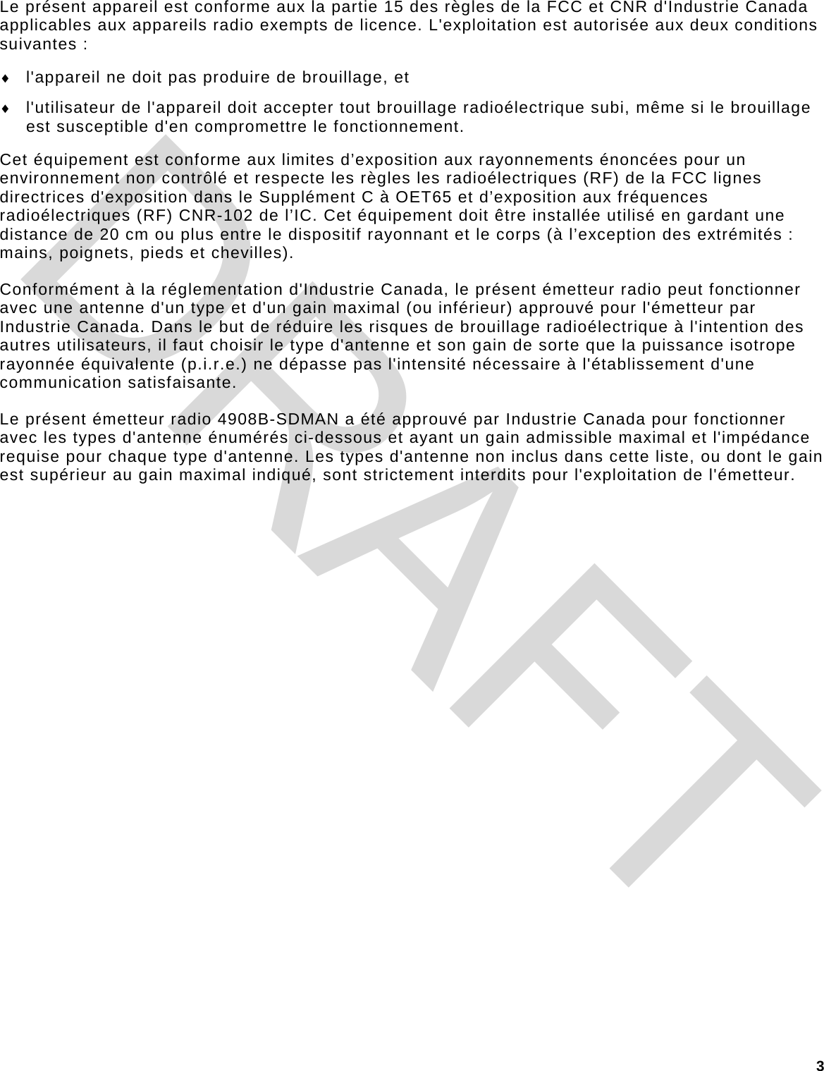 3 Le présent appareil est conforme aux la partie 15 des règles de la FCC et CNR d&apos;Industrie Canada applicables aux appareils radio exempts de licence. L&apos;exploitation est autorisée aux deux conditions suivantes : ♦ l&apos;appareil ne doit pas produire de brouillage, et ♦ l&apos;utilisateur de l&apos;appareil doit accepter tout brouillage radioélectrique subi, même si le brouillage est susceptible d&apos;en compromettre le fonctionnement. Cet équipement est conforme aux limites d’exposition aux rayonnements énoncées pour un environnement non contrôlé et respecte les règles les radioélectriques (RF) de la FCC lignes directrices d&apos;exposition dans le Supplément C à OET65 et d’exposition aux fréquences radioélectriques (RF) CNR-102 de l’IC. Cet équipement doit être installée utilisé en gardant une distance de 20 cm ou plus entre le dispositif rayonnant et le corps (à l’exception des extrémités : mains, poignets, pieds et chevilles). Conformément à la réglementation d&apos;Industrie Canada, le présent émetteur radio peut fonctionner avec une antenne d&apos;un type et d&apos;un gain maximal (ou inférieur) approuvé pour l&apos;émetteur par Industrie Canada. Dans le but de réduire les risques de brouillage radioélectrique à l&apos;intention des autres utilisateurs, il faut choisir le type d&apos;antenne et son gain de sorte que la puissance isotrope rayonnée équivalente (p.i.r.e.) ne dépasse pas l&apos;intensité nécessaire à l&apos;établissement d&apos;une communication satisfaisante. Le présent émetteur radio 4908B-SDMAN a été approuvé par Industrie Canada pour fonctionner avec les types d&apos;antenne énumérés ci-dessous et ayant un gain admissible maximal et l&apos;impédance requise pour chaque type d&apos;antenne. Les types d&apos;antenne non inclus dans cette liste, ou dont le gain est supérieur au gain maximal indiqué, sont strictement interdits pour l&apos;exploitation de l&apos;émetteur. DRAFT