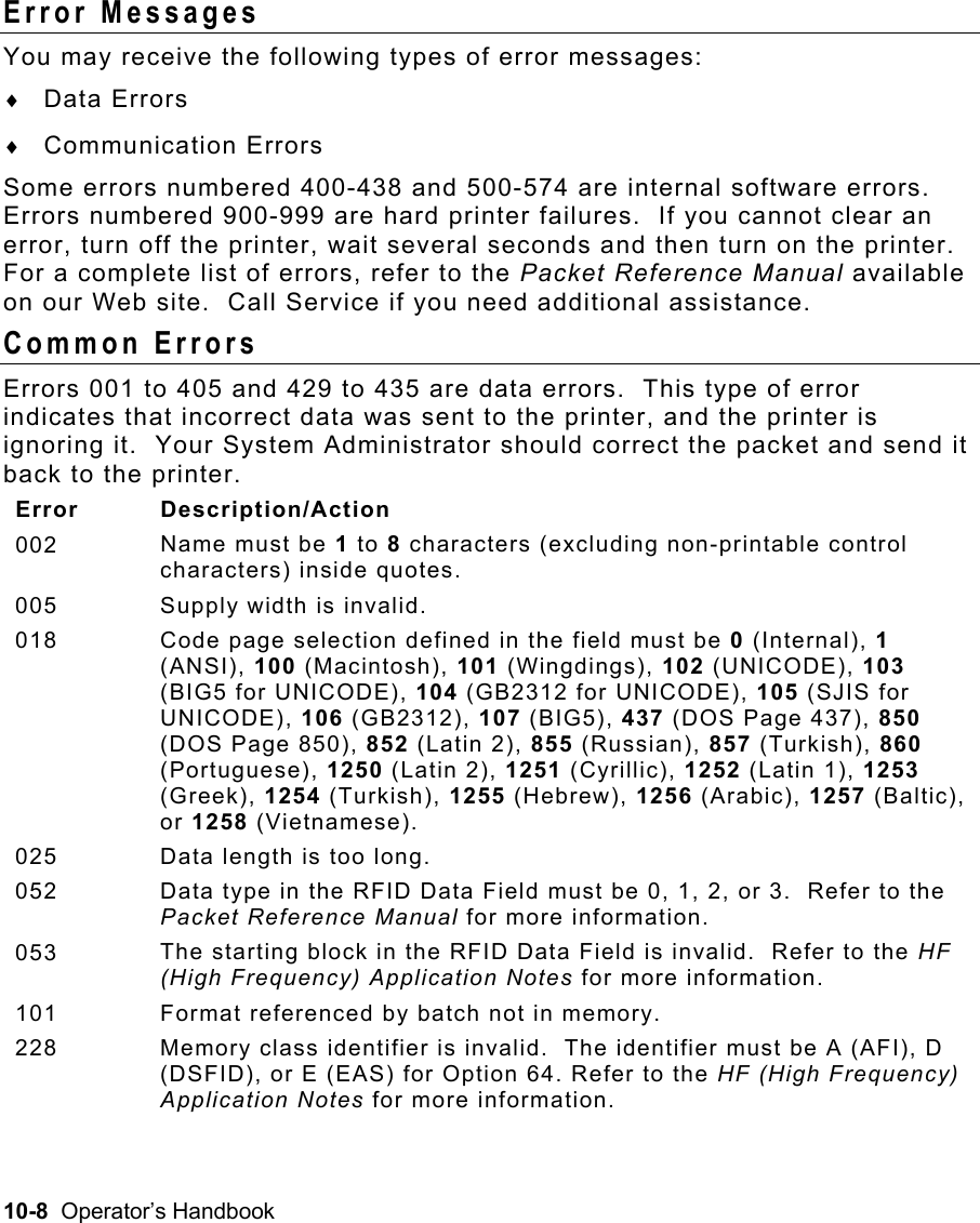 10-8  Operator’s Handbook Error Messages   You may receive the following types of error messages: ♦  Data Errors ♦  Communication Errors Some errors numbered 400-438 and 500-574 are internal software errors.  Errors numbered 900-999 are hard printer failures.  If you cannot clear an error, turn off the printer, wait several seconds and then turn on the printer.  For a complete list of errors, refer to the Packet Reference Manual available on our Web site.  Call Service if you need additional assistance. Common Errors   Errors 001 to 405 and 429 to 435 are data errors.  This type of error indicates that incorrect data was sent to the printer, and the printer is ignoring it.  Your System Administrator should correct the packet and send it back to the printer. Error Description/Action 002  Name must be 1 to 8 characters (excluding non-printable control characters) inside quotes. 005  Supply width is invalid. 018  Code page selection defined in the field must be 0 (Internal), 1 (ANSI), 100 (Macintosh), 101 (Wingdings), 102 (UNICODE), 103 (BIG5 for UNICODE), 104 (GB2312 for UNICODE), 105 (SJIS for UNICODE), 106 (GB2312), 107 (BIG5), 437 (DOS Page 437), 850 (DOS Page 850), 852 (Latin 2), 855 (Russian), 857 (Turkish), 860 (Portuguese), 1250 (Latin 2), 1251 (Cyrillic), 1252 (Latin 1), 1253 (Greek), 1254 (Turkish), 1255 (Hebrew), 1256 (Arabic), 1257 (Baltic), or 1258 (Vietnamese). 025  Data length is too long. 052  Data type in the RFID Data Field must be 0, 1, 2, or 3.  Refer to the Packet Reference Manual for more information. 053  The starting block in the RFID Data Field is invalid.  Refer to the HF (High Frequency) Application Notes for more information. 101  Format referenced by batch not in memory. 228  Memory class identifier is invalid.  The identifier must be A (AFI), D (DSFID), or E (EAS) for Option 64. Refer to the HF (High Frequency) Application Notes for more information. 