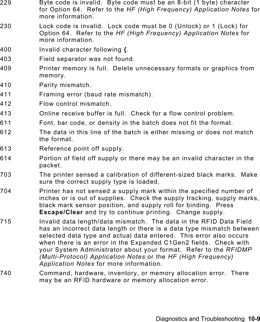 Diagnostics and Troubleshooting  10-9  229  Byte code is invalid.  Byte code must be an 8-bit (1 byte) character for Option 64.  Refer to the HF (High Frequency) Application Notes for more information. 230  Lock code is invalid.  Lock code must be 0 (Unlock) or 1 (Lock) for Option 64.  Refer to the HF (High Frequency) Application Notes for more information. 400 Invalid character following {. 403  Field separator was not found. 409  Printer memory is full.  Delete unnecessary formats or graphics from memory. 410 Parity mismatch. 411  Framing error (baud rate mismatch). 412 Flow control mismatch. 413  Online receive buffer is full.  Check for a flow control problem.  611  Font, bar code, or density in the batch does not fit the format. 612  The data in this line of the batch is either missing or does not match the format. 613  Reference point off supply. 614  Portion of field off supply or there may be an invalid character in the packet. 703  The printer sensed a calibration of different-sized black marks.  Make sure the correct supply type is loaded. 704  Printer has not sensed a supply mark within the specified number of inches or is out of supplies.  Check the supply tracking, supply marks, black mark sensor position, and supply roll for binding.  Press Escape/Clear and try to continue printing.  Change supply. 715  Invalid data length/data mismatch.  The data in the RFID Data Field has an incorrect data length or there is a data type mismatch between selected data type and actual data entered.  This error also occurs when there is an error in the Expanded C1Gen2 fields.  Check with your System Administrator about your format.  Refer to the RFIDMP (Multi-Protocol) Application Notes or the HF (High Frequency) Application Notes for more information. 740  Command, hardware, inventory, or memory allocation error.  There may be an RFID hardware or memory allocation error.   