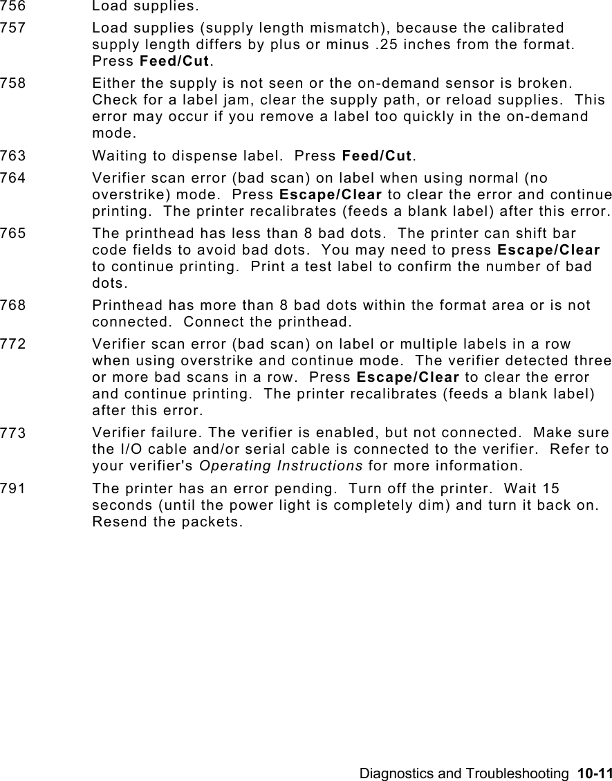Diagnostics and Troubleshooting  10-11 756 Load supplies. 757  Load supplies (supply length mismatch), because the calibrated supply length differs by plus or minus .25 inches from the format.  Press Feed/Cut. 758  Either the supply is not seen or the on-demand sensor is broken.  Check for a label jam, clear the supply path, or reload supplies.  This error may occur if you remove a label too quickly in the on-demand mode.   763  Waiting to dispense label.  Press Feed/Cut. 764  Verifier scan error (bad scan) on label when using normal (no overstrike) mode.  Press Escape/Clear to clear the error and continue printing.  The printer recalibrates (feeds a blank label) after this error. 765  The printhead has less than 8 bad dots.  The printer can shift bar code fields to avoid bad dots.  You may need to press Escape/Clear to continue printing.  Print a test label to confirm the number of bad dots. 768  Printhead has more than 8 bad dots within the format area or is not connected.  Connect the printhead.   772  Verifier scan error (bad scan) on label or multiple labels in a row when using overstrike and continue mode.  The verifier detected three or more bad scans in a row.  Press Escape/Clear to clear the error and continue printing.  The printer recalibrates (feeds a blank label) after this error. 773  Verifier failure. The verifier is enabled, but not connected.  Make sure the I/O cable and/or serial cable is connected to the verifier.  Refer to your verifier&apos;s Operating Instructions for more information.  791 The printer has an error pending.  Turn off the printer.  Wait 15 seconds (until the power light is completely dim) and turn it back on.  Resend the packets.   