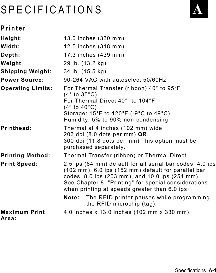 Specifications  A-1 SPECIFICATIONS Printer  Height:  13.0 inches (330 mm) Width:  12.5 inches (318 mm) Depth:  17.3 inches (439 mm) Weight   29 lb. (13.2 kg) Shipping Weight:  34 lb. (15.5 kg) Power Source:  90-264 VAC with autoselect 50/60Hz Operating Limits:   For Thermal Transfer (ribbon) 40° to 95°F  (4° to 35°C) For Thermal Direct 40°  to 104°F  (4º to 40°C) Storage: 15°F to 120°F (-9°C to 49°C) Humidity: 5% to 90% non-condensing  Printhead:  Thermal at 4 inches (102 mm) wide 203 dpi (8.0 dots per mm) OR  300 dpi (11.8 dots per mm) This option must be purchased separately. Printing Method:  Thermal Transfer (ribbon) or Thermal Direct Print Speed:  2.5 ips (64 mm) default for all serial bar codes, 4.0 ips (102 mm), 6.0 ips (152 mm) default for parallel bar codes, 8.0 ips (203 mm), and 10.0 ips (254 mm).   See Chapter 8, &quot;Printing&quot; for special considerations when printing at speeds greater than 6.0 ips. Note:  The RFID printer pauses while programming the RFID microchip (tag). Maximum Print  4.0 inches x 13.0 inches (102 mm x 330 mm)  Area:  A