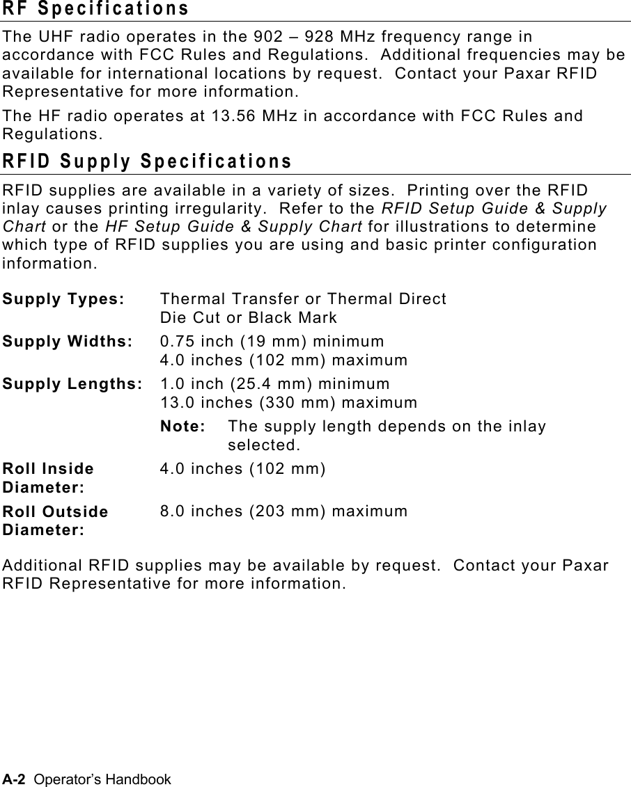 A-2  Operator’s Handbook RF Specifications The UHF radio operates in the 902 – 928 MHz frequency range in accordance with FCC Rules and Regulations.  Additional frequencies may be available for international locations by request.  Contact your Paxar RFID Representative for more information. The HF radio operates at 13.56 MHz in accordance with FCC Rules and Regulations. RFID Supply Specifications RFID supplies are available in a variety of sizes.  Printing over the RFID inlay causes printing irregularity.  Refer to the RFID Setup Guide &amp; Supply Chart or the HF Setup Guide &amp; Supply Chart for illustrations to determine which type of RFID supplies you are using and basic printer configuration information. Supply Types:  Thermal Transfer or Thermal Direct Die Cut or Black Mark  Supply Widths:  0.75 inch (19 mm) minimum 4.0 inches (102 mm) maximum Supply Lengths: 1.0 inch (25.4 mm) minimum 13.0 inches (330 mm) maximum  Note:  The supply length depends on the inlay selected. Roll Inside  Diameter: 4.0 inches (102 mm) Roll Outside  Diameter: 8.0 inches (203 mm) maximum Additional RFID supplies may be available by request.  Contact your Paxar RFID Representative for more information. 