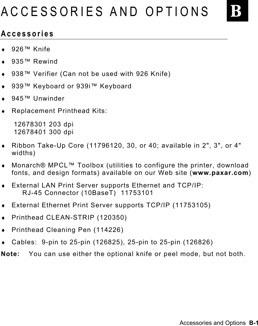 Accessories and Options  B-1 ACCESSORIES AND OPTIONS Accessories  ♦  926™ Knife ♦  935™ Rewind ♦  938™ Verifier (Can not be used with 926 Knife) ♦  939™ Keyboard or 939i™ Keyboard ♦  945™ Unwinder ♦  Replacement Printhead Kits: 12678301 203 dpi 12678401 300 dpi ♦  Ribbon Take-Up Core (11796120, 30, or 40; available in 2&quot;, 3&quot;, or 4&quot; widths) ♦  Monarch® MPCL™ Toolbox (utilities to configure the printer, download fonts, and design formats) available on our Web site (www.paxar.com) ♦  External LAN Print Server supports Ethernet and TCP/IP:   RJ-45 Connector (10BaseT)  11753101 ♦  External Ethernet Print Server supports TCP/IP (11753105) ♦  Printhead CLEAN-STRIP (120350) ♦  Printhead Cleaning Pen (114226) ♦  Cables:  9-pin to 25-pin (126825), 25-pin to 25-pin (126826) Note:  You can use either the optional knife or peel mode, but not both. B