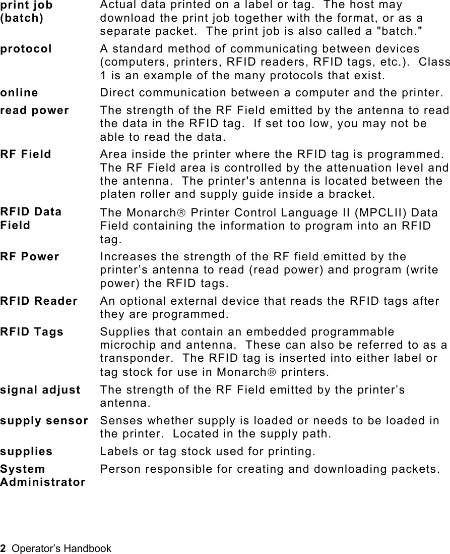 2  Operator’s Handbook  print job (batch) Actual data printed on a label or tag.  The host may download the print job together with the format, or as a separate packet.  The print job is also called a &quot;batch.&quot; protocol  A standard method of communicating between devices (computers, printers, RFID readers, RFID tags, etc.).  Class 1 is an example of the many protocols that exist. online  Direct communication between a computer and the printer. read power  The strength of the RF Field emitted by the antenna to read the data in the RFID tag.  If set too low, you may not be able to read the data. RF Field  Area inside the printer where the RFID tag is programmed.  The RF Field area is controlled by the attenuation level and the antenna.  The printer&apos;s antenna is located between the platen roller and supply guide inside a bracket. RFID Data Field The Monarch Printer Control Language II (MPCLII) Data Field containing the information to program into an RFID tag. RF Power  Increases the strength of the RF field emitted by the printer’s antenna to read (read power) and program (write power) the RFID tags. RFID Reader  An optional external device that reads the RFID tags after they are programmed. RFID Tags  Supplies that contain an embedded programmable microchip and antenna.  These can also be referred to as a transponder.  The RFID tag is inserted into either label or tag stock for use in Monarch printers.   signal adjust  The strength of the RF Field emitted by the printer’s antenna. supply sensor Senses whether supply is loaded or needs to be loaded in the printer.  Located in the supply path. supplies  Labels or tag stock used for printing. System Administrator Person responsible for creating and downloading packets. 