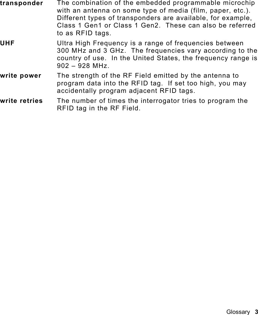 Glossary   3  transponder  The combination of the embedded programmable microchip with an antenna on some type of media (film, paper, etc.).  Different types of transponders are available, for example, Class 1 Gen1 or Class 1 Gen2.  These can also be referred to as RFID tags. UHF  Ultra High Frequency is a range of frequencies between 300 MHz and 3 GHz.  The frequencies vary according to the country of use.  In the United States, the frequency range is 902 – 928 MHz. write power  The strength of the RF Field emitted by the antenna to program data into the RFID tag.  If set too high, you may accidentally program adjacent RFID tags. write retries  The number of times the interrogator tries to program the RFID tag in the RF Field.  