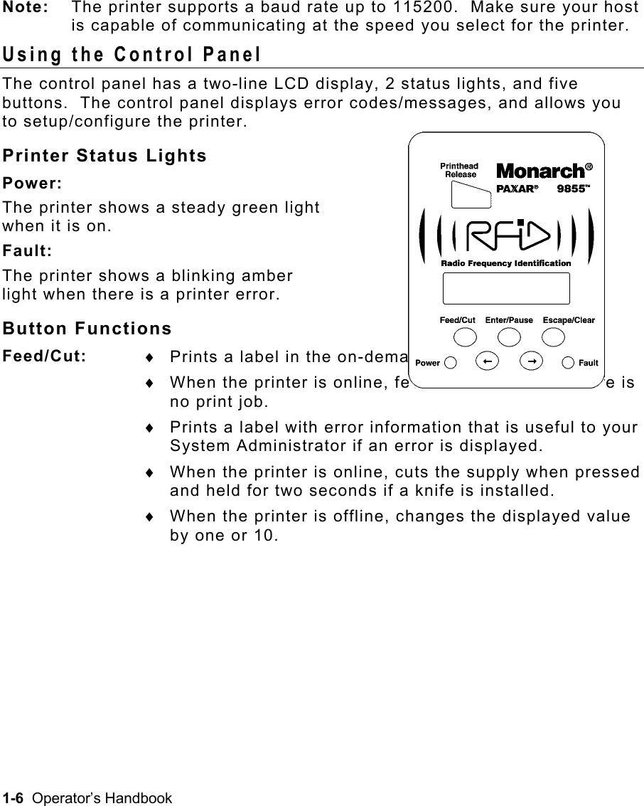 1-6  Operator’s Handbook Note:  The printer supports a baud rate up to 115200.  Make sure your host is capable of communicating at the speed you select for the printer. Using the Control Panel   The control panel has a two-line LCD display, 2 status lights, and five buttons.  The control panel displays error codes/messages, and allows you to setup/configure the printer. Printer Status Lights Power: The printer shows a steady green light  when it is on. Fault: The printer shows a blinking amber  light when there is a printer error. Button Functions Feed/Cut:   ♦  Prints a label in the on-demand mode.  ♦  When the printer is online, feeds a blank label if there is no print job. ♦  Prints a label with error information that is useful to your System Administrator if an error is displayed. ♦  When the printer is online, cuts the supply when pressed and held for two seconds if a knife is installed. ♦  When the printer is offline, changes the displayed value by one or 10.  