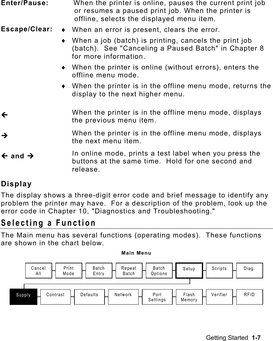 Getting Started  1-7 Enter/Pause:    When the printer is online, pauses the current print job or resumes a paused print job. When the printer is offline, selects the displayed menu item. Escape/Clear:   ♦  When an error is present, clears the error. ♦  When a job (batch) is printing, cancels the print job (batch).  See &quot;Canceling a Paused Batch&quot; in Chapter 8 for more information. ♦  When the printer is online (without errors), enters the offline menu mode. ♦  When the printer is in the offline menu mode, returns the display to the next higher menu. » When the printer is in the offline menu mode, displays the previous menu item. ¼ When the printer is in the offline menu mode, displays the next menu item. » and ¼ In online mode, prints a test label when you press the buttons at the same time.  Hold for one second and release. Display  The display shows a three-digit error code and brief message to identify any problem the printer may have.  For a description of the problem, look up the error code in Chapter 10, &quot;Diagnostics and Troubleshooting.&quot; Selecting a Function   The Main menu has several functions (operating modes).  These functions are shown in the chart below. Main Menu Print Mode Repeat Batch Supply Contrast Setup Defaults  Port Settings Flash MemoryScripts Batch Entry Batch OptionsVerifierNetwork Cancel All Diag. RFID 