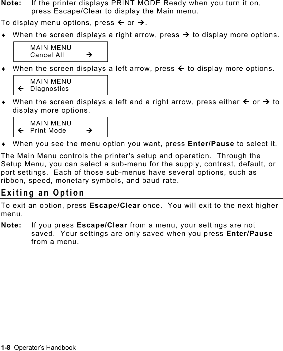 1-8  Operator’s Handbook  Note:  If the printer displays PRINT MODE Ready when you turn it on, press Escape/Clear to display the Main menu. To display menu options, press » or ¼. ♦  When the screen displays a right arrow, press ¼ to display more options.  MAIN MENU  Cancel All  ¼ ♦  When the screen displays a left arrow, press » to display more options.  MAIN MENU » Diagnostics ♦  When the screen displays a left and a right arrow, press either » or ¼ to display more options.   MAIN MENU » Print Mode  ¼ ♦  When you see the menu option you want, press Enter/Pause to select it. The Main Menu controls the printer&apos;s setup and operation.  Through the Setup Menu, you can select a sub-menu for the supply, contrast, default, or port settings.  Each of those sub-menus have several options, such as ribbon, speed, monetary symbols, and baud rate. Exiting an Option   To exit an option, press Escape/Clear once.  You will exit to the next higher menu. Note: If you press Escape/Clear from a menu, your settings are not saved.  Your settings are only saved when you press Enter/Pause from a menu.  