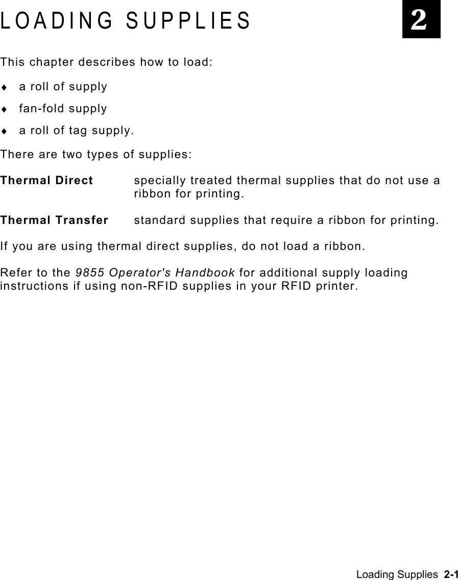 Loading Supplies  2-1 LOADING SUPPLIES This chapter describes how to load: ♦  a roll of supply ♦  fan-fold supply ♦  a roll of tag supply. There are two types of supplies: Thermal Direct   specially treated thermal supplies that do not use a ribbon for printing. Thermal Transfer   standard supplies that require a ribbon for printing. If you are using thermal direct supplies, do not load a ribbon. Refer to the 9855 Operator&apos;s Handbook for additional supply loading instructions if using non-RFID supplies in your RFID printer.   2